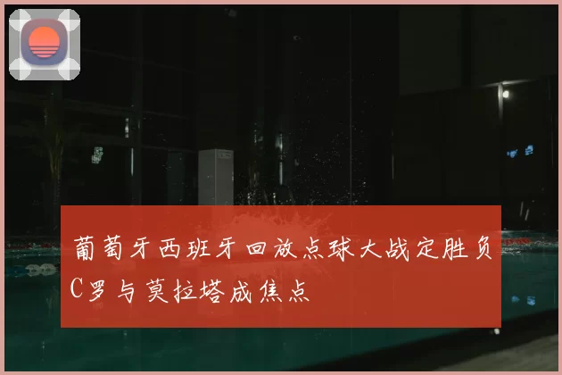 葡萄牙西班牙回放点球大战定胜负C罗与莫拉塔成焦点
