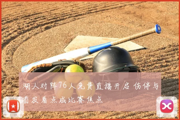湖人对阵76人免费直播开启 伤停与首发看点成比赛焦点