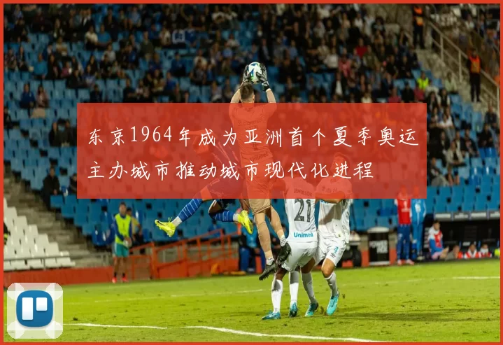 东京1964年成为亚洲首个夏季奥运主办城市推动城市现代化进程