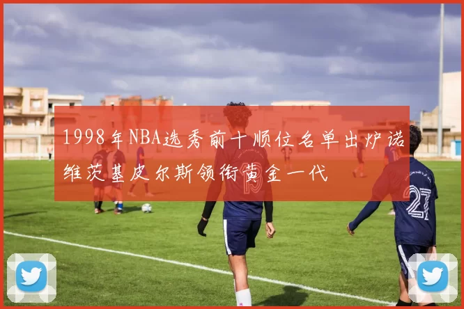 1998年NBA选秀前十顺位名单出炉诺维茨基皮尔斯领衔黄金一代