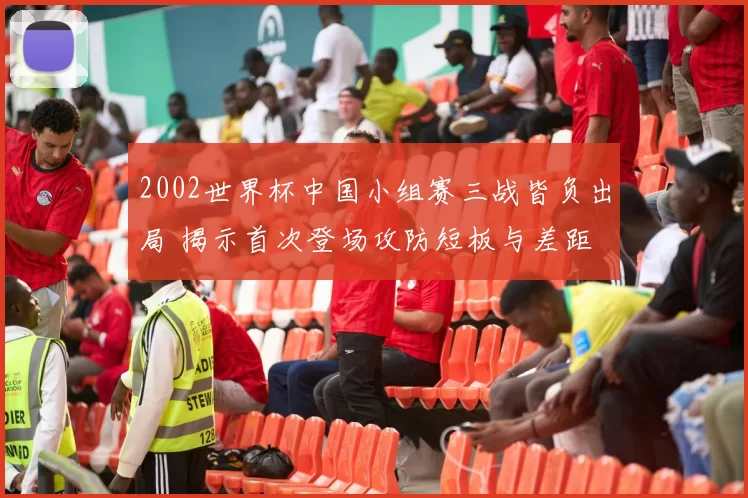 2002世界杯中国小组赛三战皆负出局 揭示首次登场攻防短板与差距