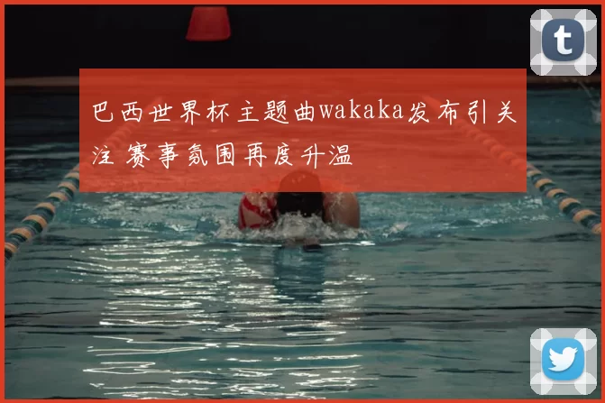 巴西世界杯主题曲wakaka发布引关注 赛事氛围再度升温