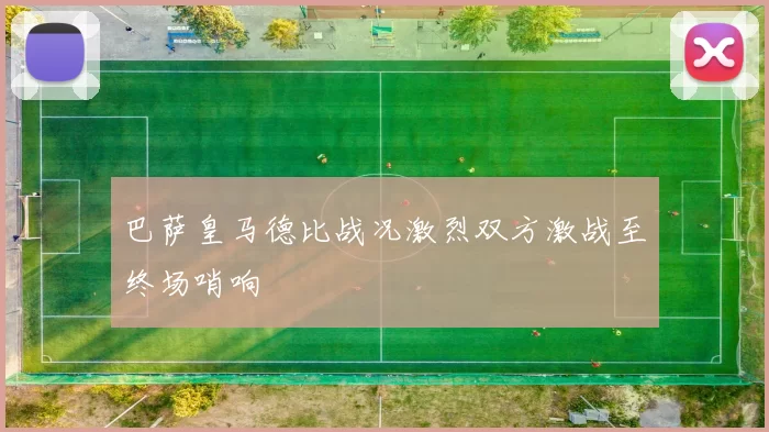 巴萨皇马德比战况激烈双方激战至终场哨响