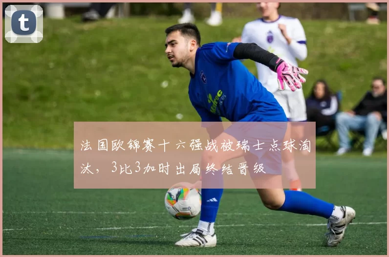 法国欧锦赛十六强战被瑞士点球淘汰，3比3加时出局终结晋级