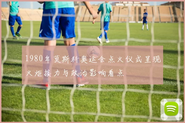 1980年莫斯科奥运会点火仪式呈现火炬接力与政治影响看点