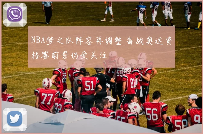 NBA梦之队阵容再调整 备战奥运资格赛前景仍受关注