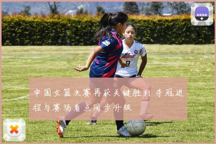 中国女篮决赛再获关键胜利 夺冠进程与赛场看点同步升级