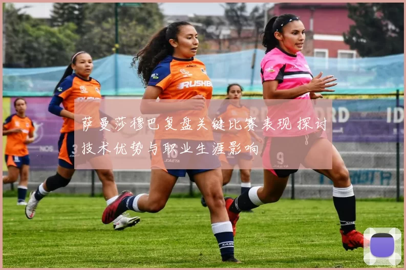 萨曼莎穆巴复盘关键比赛表现 探讨技术优势与职业生涯影响