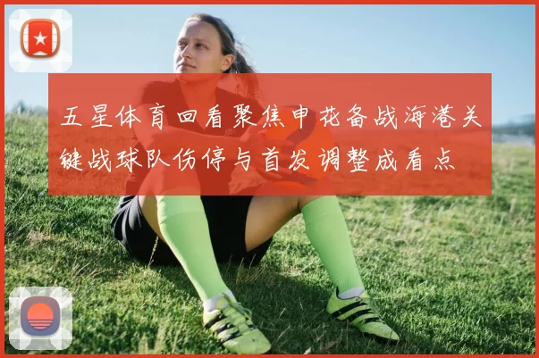 五星体育回看聚焦申花备战海港关键战球队伤停与首发调整成看点