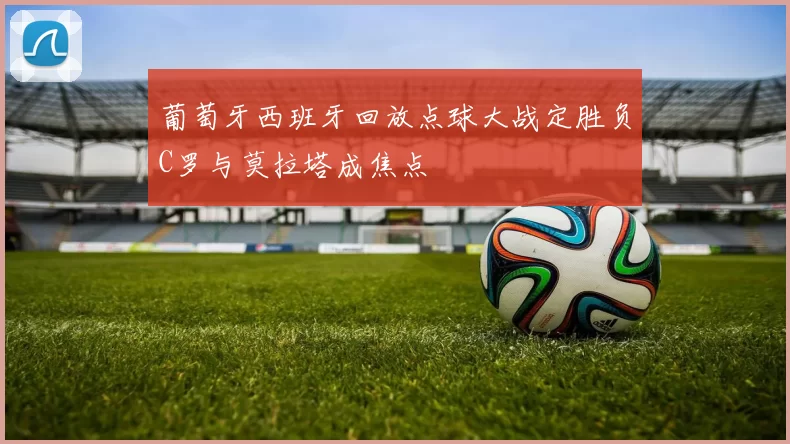 葡萄牙西班牙回放点球大战定胜负C罗与莫拉塔成焦点