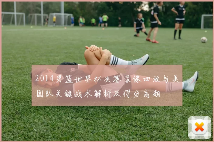 2014男篮世界杯决赛录像回放与美国队关键战术解析及得分高潮