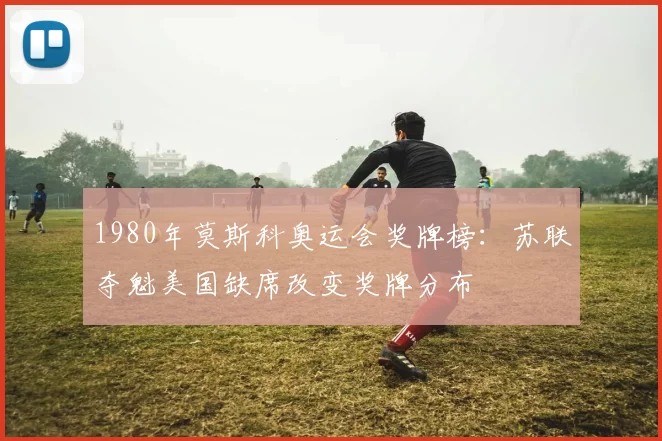 1980年莫斯科奥运会奖牌榜:苏联夺魁美国缺席改变奖牌分布