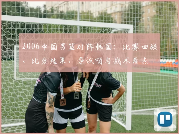 2006中国男篮对阵韩国：比赛回顾、比分结果、争议哨与战术看点