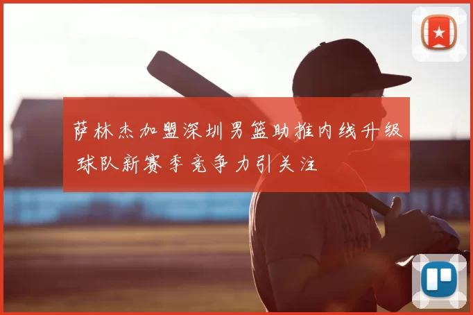 萨林杰加盟深圳男篮助推内线升级 球队新赛季竞争力引关注