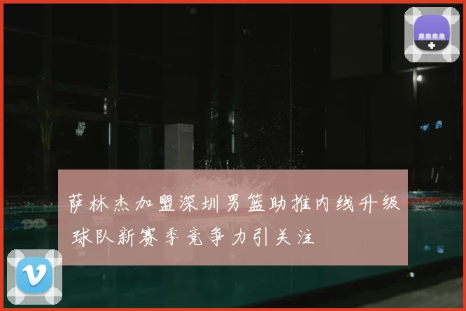萨林杰加盟深圳男篮助推内线升级 球队新赛季竞争力引关注