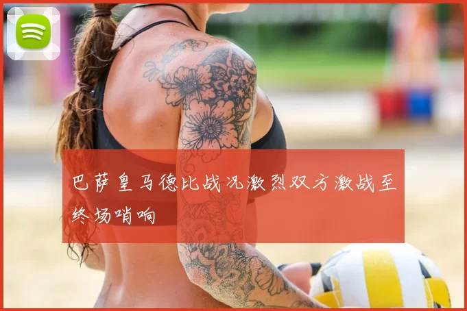 巴萨皇马德比战况激烈双方激战至终场哨响