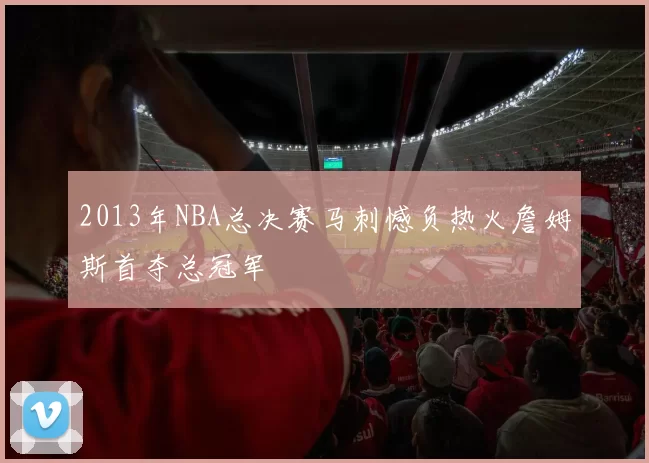 2013年NBA总决赛马刺憾负热火詹姆斯首夺总冠军