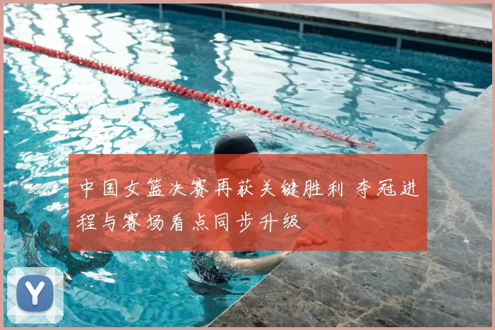 中国女篮决赛再获关键胜利 夺冠进程与赛场看点同步升级