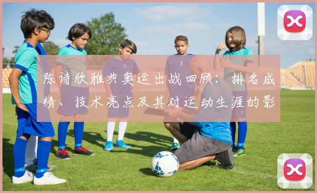 陈诗欣雅典奥运出战回顾：排名成绩、技术亮点及其对运动生涯的影响评估
