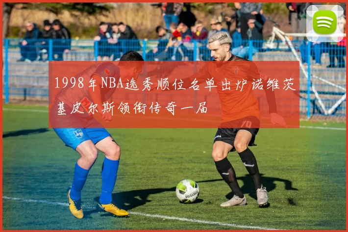 1998年NBA选秀顺位名单出炉诺维茨基皮尔斯领衔传奇一届