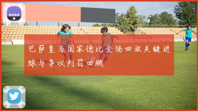 巴萨皇马国家德比全场回放关键进球与争议判罚回顾