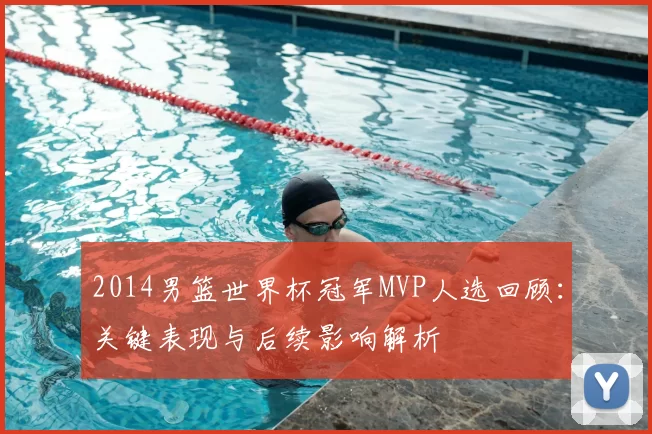 2014男篮世界杯冠军MVP人选回顾：关键表现与后续影响解析