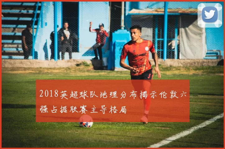 2018英超球队地理分布揭示伦敦六强占据联赛主导格局