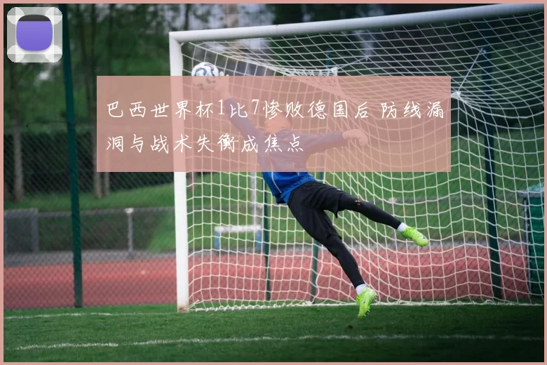 巴西世界杯1比7惨败德国后 防线漏洞与战术失衡成焦点
