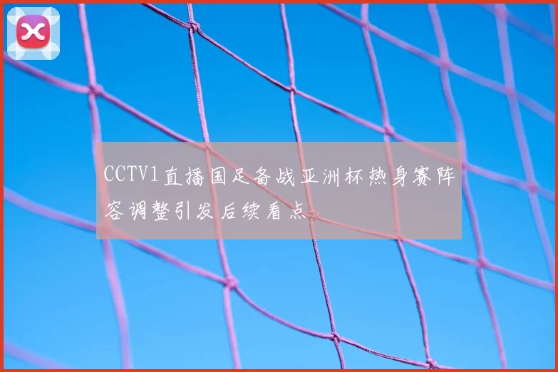 CCTV1直播国足备战亚洲杯热身赛阵容调整引发后续看点