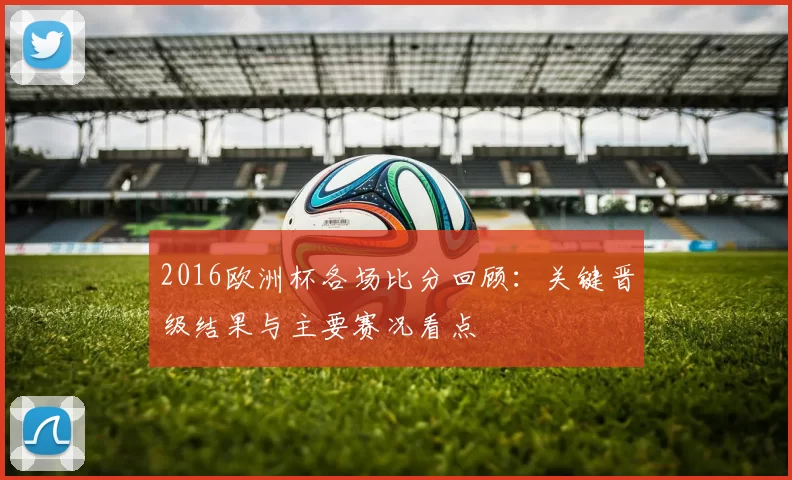 2016欧洲杯各场比分回顾：关键晋级结果与主要赛况看点