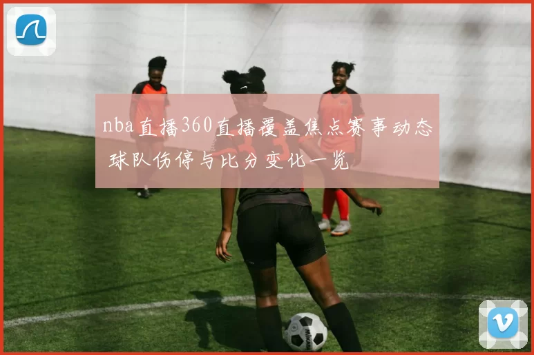 nba直播360直播覆盖焦点赛事动态 球队伤停与比分变化一览
