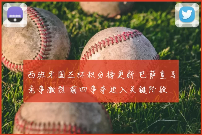 西班牙国王杯积分榜更新 巴萨皇马竞争激烈 前四争夺进入关键阶段
