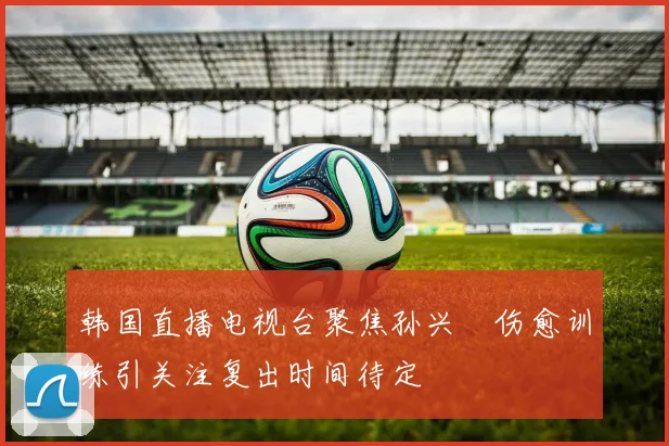 韩国直播电视台聚焦孙兴慜伤愈训练引关注复出时间待定