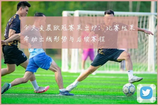 今天凌晨欧冠赛果出炉：比赛结果牵动出线形势与后续赛程