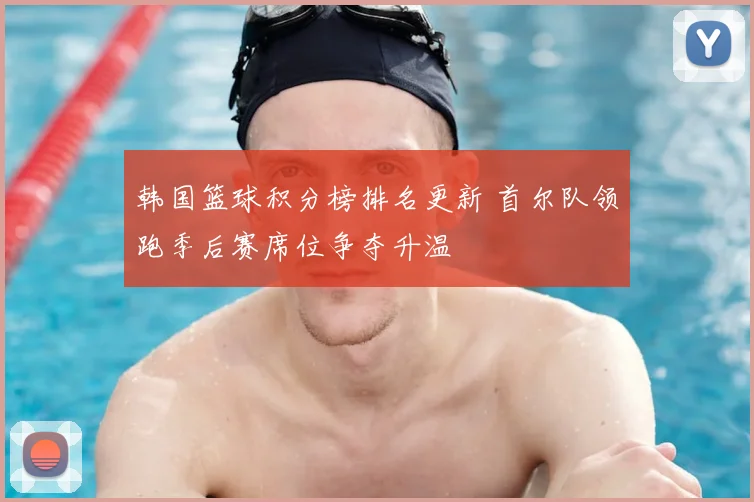 韩国篮球积分榜排名更新 首尔队领跑季后赛席位争夺升温