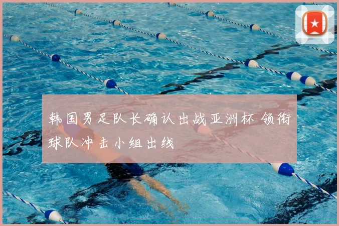 韩国男足队长确认出战亚洲杯 领衔球队冲击小组出线