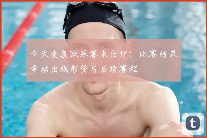 今天凌晨欧冠赛果出炉:比赛结果牵动出线形势与后续赛程