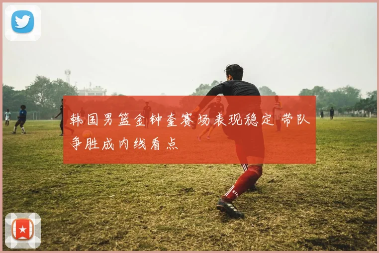 韩国男篮金钟奎赛场表现稳定 带队争胜成内线看点